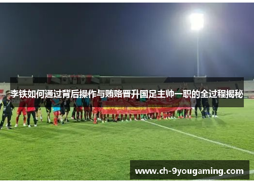 李铁如何通过背后操作与贿赂晋升国足主帅一职的全过程揭秘