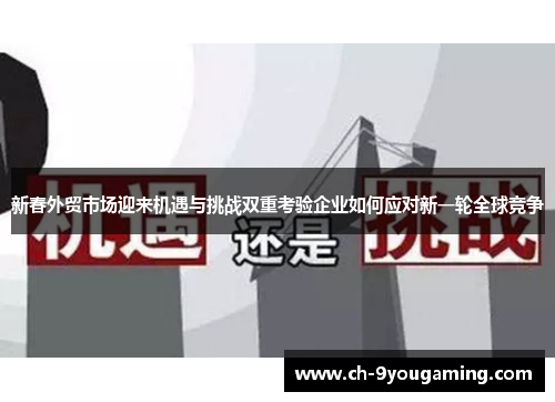新春外贸市场迎来机遇与挑战双重考验企业如何应对新一轮全球竞争