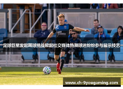 足球巨星发起踢球挑战掀起社交媒体热潮球迷纷纷参与展示技艺 足球巨星发起踢球挑战掀起社交媒体热潮球迷纷纷参与展示技艺