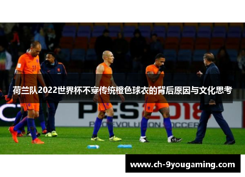 荷兰队2022世界杯不穿传统橙色球衣的背后原因与文化思考