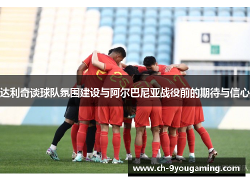 达利奇谈球队氛围建设与阿尔巴尼亚战役前的期待与信心 达利奇谈球队氛围建设与阿尔巴尼亚战役前的期待与信心