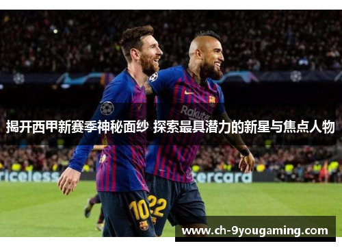 揭开西甲新赛季神秘面纱 探索最具潜力的新星与焦点人物