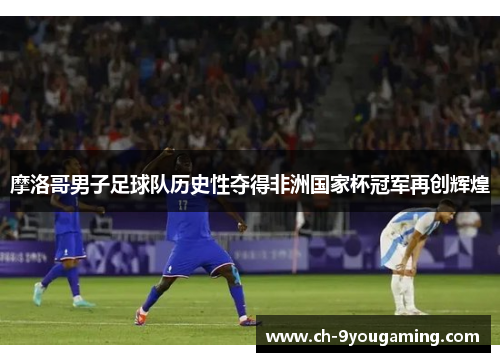摩洛哥男子足球队历史性夺得非洲国家杯冠军再创辉煌