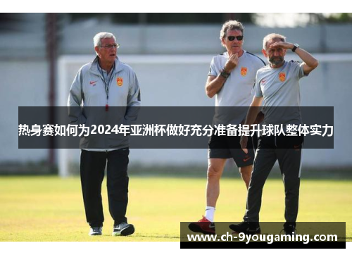 热身赛如何为2024年亚洲杯做好充分准备提升球队整体实力
