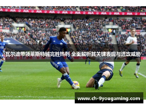 瓦尔迪带领莱斯特城完胜热刺 全面解析其关键表现与进攻威胁