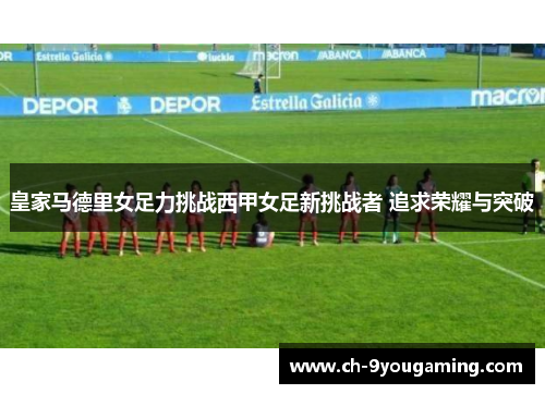 皇家马德里女足力挑战西甲女足新挑战者 追求荣耀与突破