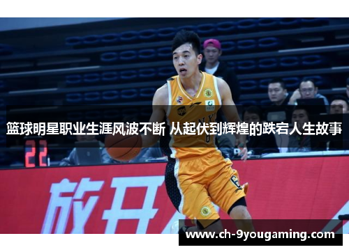 篮球明星职业生涯风波不断 从起伏到辉煌的跌宕人生故事